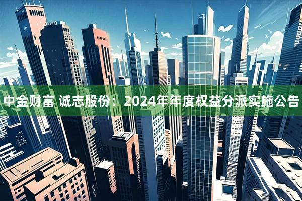 中金财富 诚志股份：2024年年度权益分派实施公告