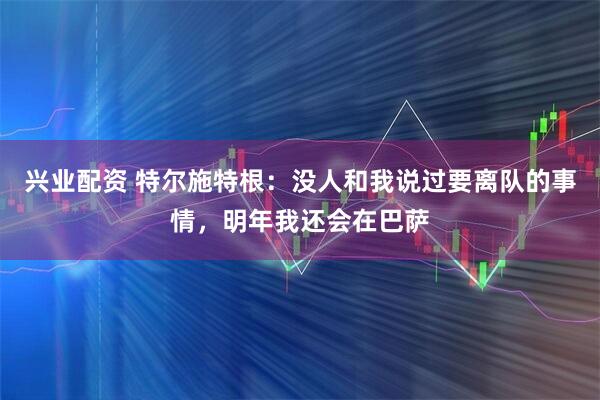 兴业配资 特尔施特根：没人和我说过要离队的事情，明年我还会在巴萨