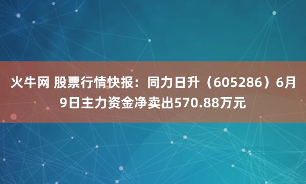 火牛网 股票行情快报：同力日升（605286）6月9日主力资金净卖出570.88万元