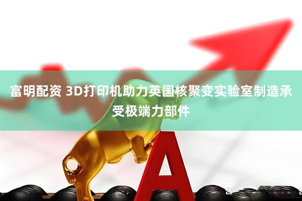 富明配资 3D打印机助力英国核聚变实验室制造承受极端力部件
