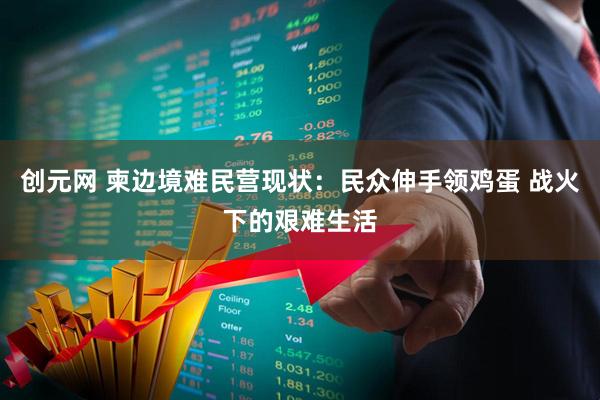 创元网 柬边境难民营现状：民众伸手领鸡蛋 战火下的艰难生活