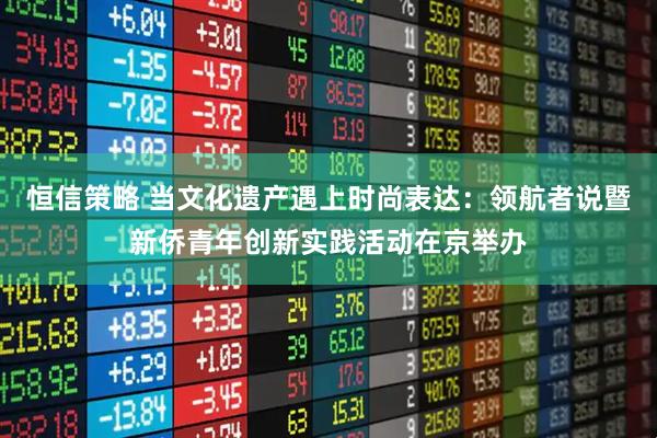 恒信策略 当文化遗产遇上时尚表达：领航者说暨新侨青年创新实践活动在京举办