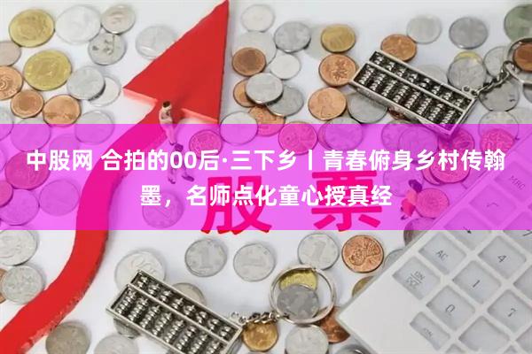 中股网 合拍的00后·三下乡丨青春俯身乡村传翰墨，名师点化童心授真经