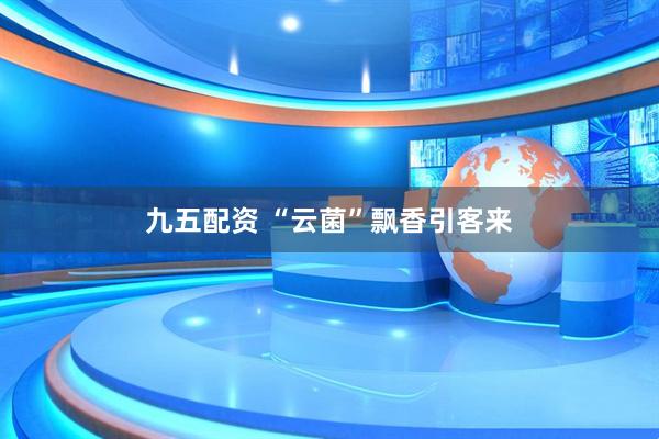 九五配资 “云菌”飘香引客来
