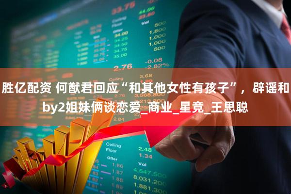 胜亿配资 何猷君回应“和其他女性有孩子”，辟谣和by2姐妹俩谈恋爱_商业_星竞_王思聪