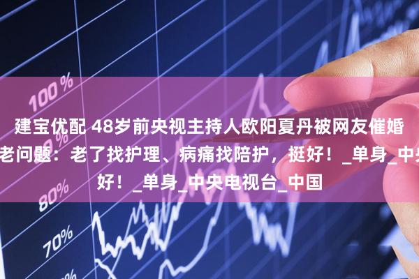 建宝优配 48岁前央视主持人欧阳夏丹被网友催婚催育，回应养老问题：老了找护理、病痛找陪护，挺好！_单身_中央电视台_中国