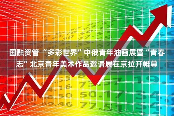 国融资管 “多彩世界”中俄青年油画展暨“青春志”北京青年美术作品邀请展在京拉开帷幕
