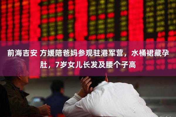 前海吉安 方媛陪爸妈参观驻港军营，水桶裙藏孕肚，7岁女儿长发及腰个子高