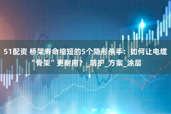 51配资 桥架寿命缩短的5个隐形杀手：如何让电缆“骨架”更耐用？_防护_方案_涂层