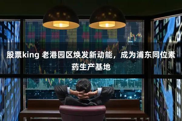 股票king 老港园区焕发新动能，成为浦东同位素药生产基地
