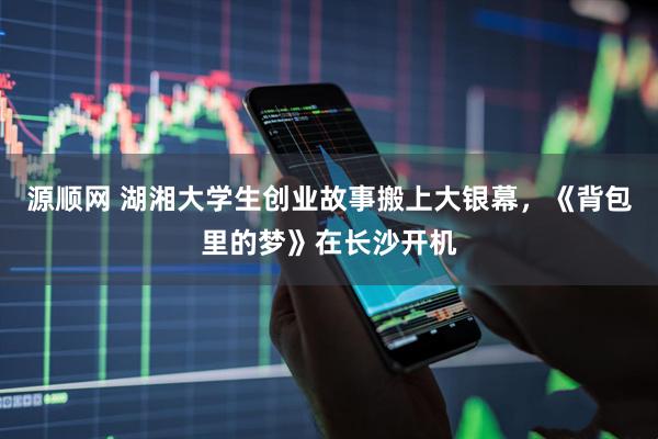 源顺网 湖湘大学生创业故事搬上大银幕，《背包里的梦》在长沙开机
