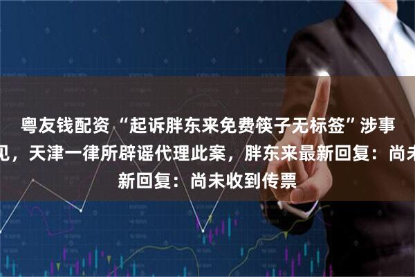 粤友钱配资 “起诉胖东来免费筷子无标签”涉事账号已不见，天津一律所辟谣代理此案，胖东来最新回复：尚未收到传票