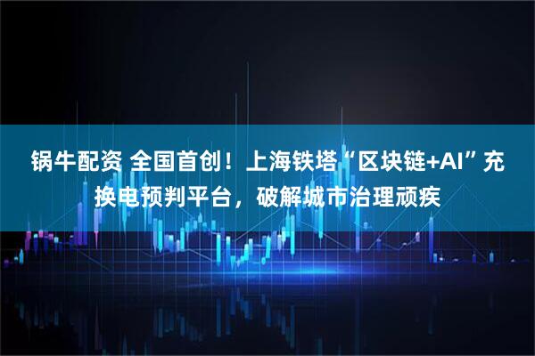 锅牛配资 全国首创！上海铁塔“区块链+AI”充换电预判平台，破解城市治理顽疾