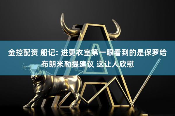 金控配资 船记: 进更衣室第一眼看到的是保罗给布朗米勒提建议 这让人欣慰
