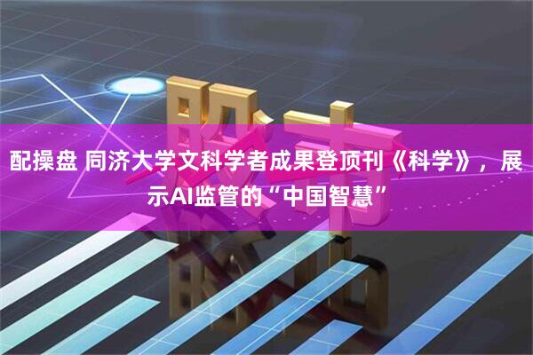 配操盘 同济大学文科学者成果登顶刊《科学》，展示AI监管的“中国智慧”