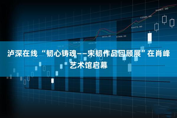 泸深在线 “韧心铸魂——宋韧作品回顾展”在肖峰艺术馆启幕