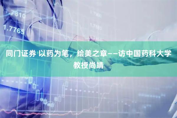 同门证券 以药为笔，绘美之章——访中国药科大学教授尚靖