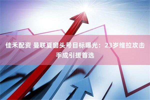 佳禾配资 曼联夏窗头号目标曝光：23岁维拉攻击手成引援首选