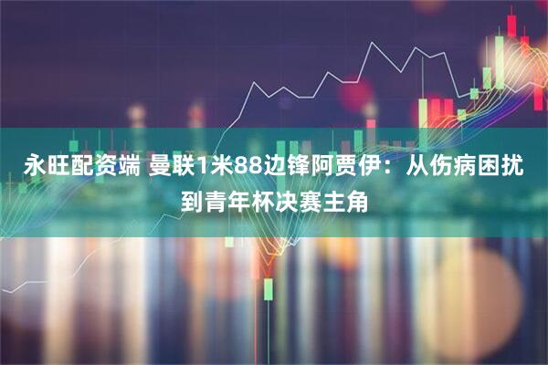 永旺配资端 曼联1米88边锋阿贾伊：从伤病困扰到青年杯决赛主角