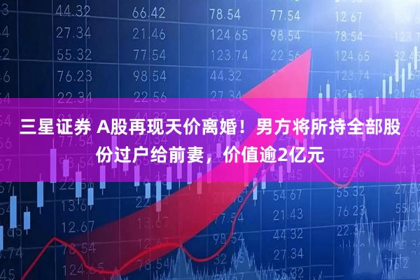 三星证券 A股再现天价离婚！男方将所持全部股份过户给前妻，价值逾2亿元